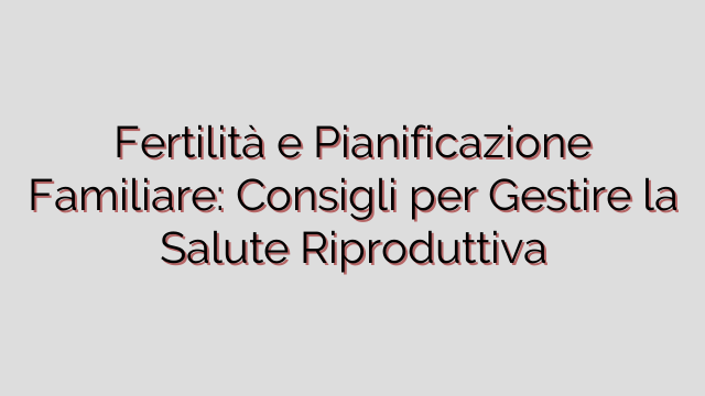 Fertilità e Pianificazione Familiare: Consigli per Gestire la Salute Riproduttiva