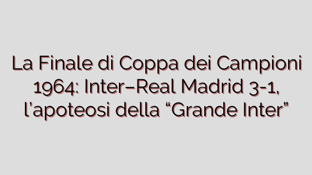 La Finale di Coppa dei Campioni 1964: Inter–Real Madrid 3-1, l’apoteosi della “Grande Inter”