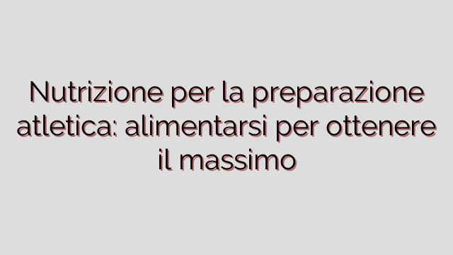 Nutrizione per la preparazione atletica: alimentarsi per ottenere il massimo