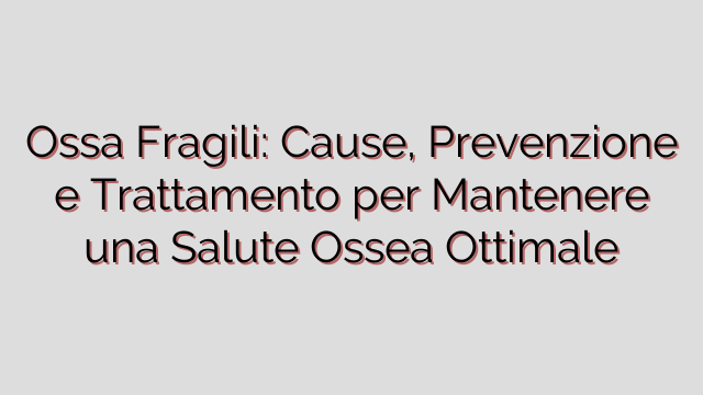 Ossa Fragili: Cause, Prevenzione e Trattamento per Mantenere una Salute Ossea Ottimale