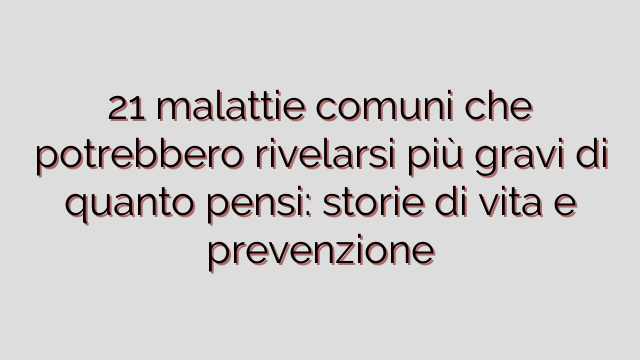 21 malattie comuni che potrebbero rivelarsi più gravi di quanto pensi: storie di vita e prevenzione