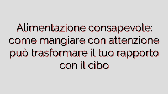 Alimentazione consapevole: come mangiare con attenzione può trasformare il tuo rapporto con il cibo